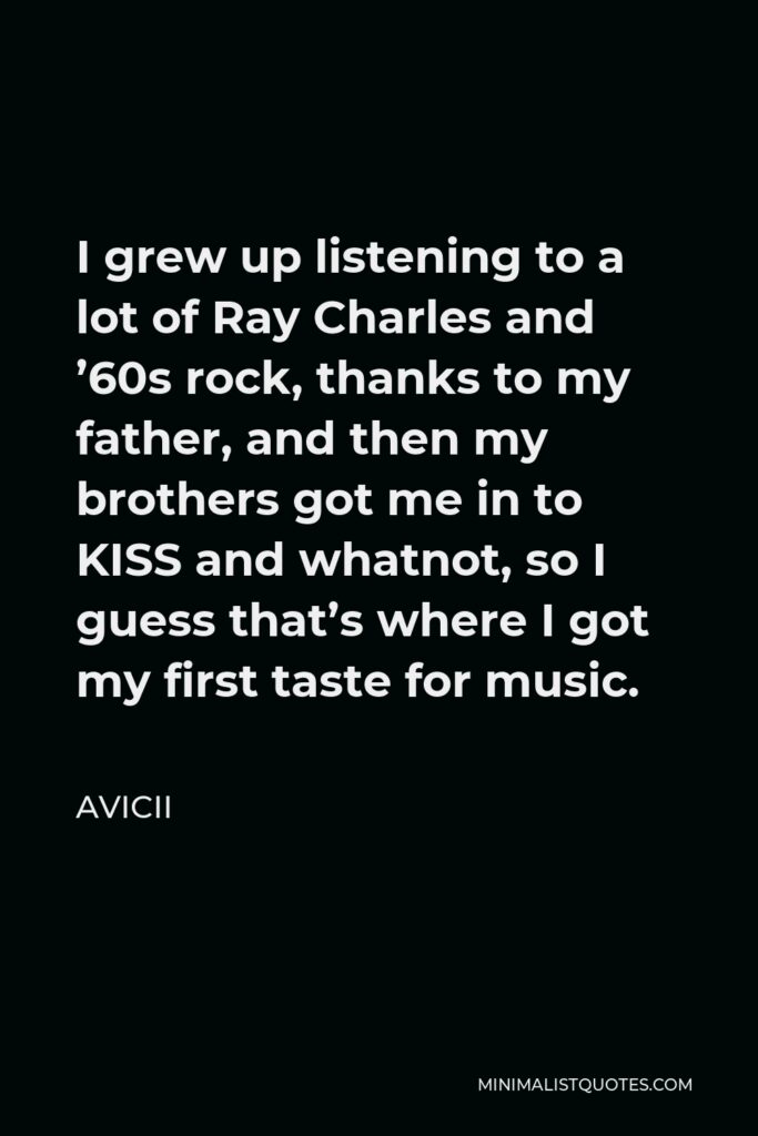 Avicii Quote - I grew up listening to a lot of Ray Charles and ’60s rock, thanks to my father, and then my brothers got me in to KISS and whatnot, so I guess that’s where I got my first taste for music.