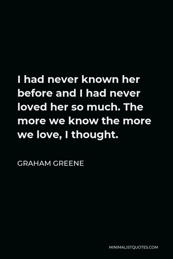 Graham Greene Quote - I had never known her before and I had never loved her so much. The more we know the more we love, I thought.