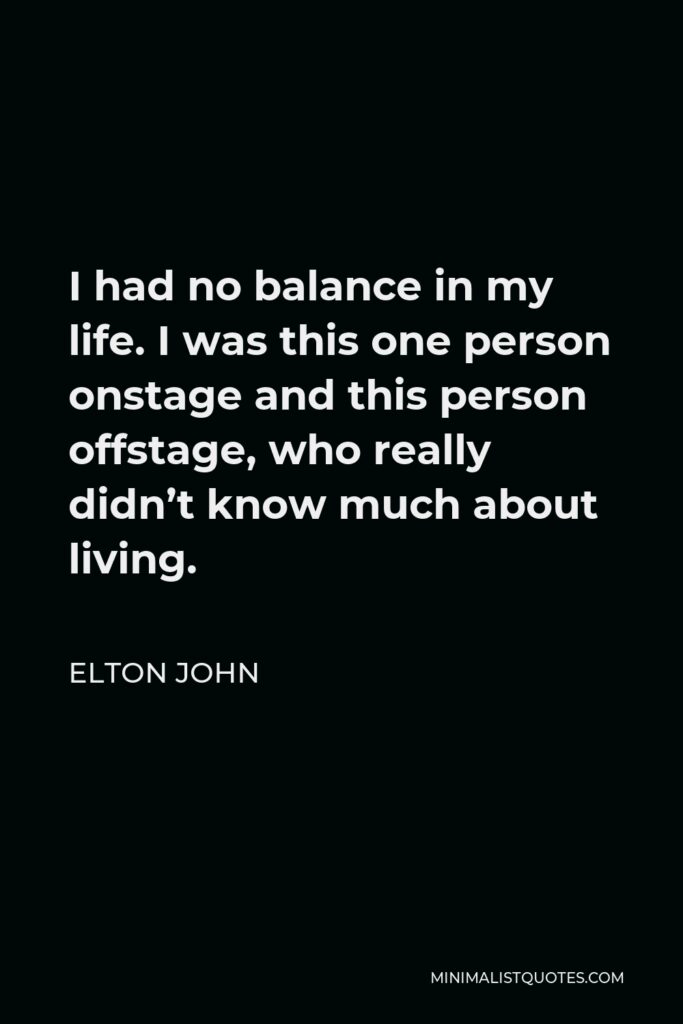 Elton John Quote - I had no balance in my life. I was this one person onstage and this person offstage, who really didn’t know much about living.