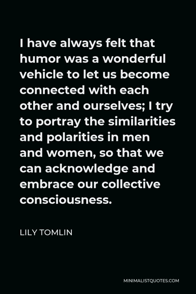 Lily Tomlin Quote - I have always felt that humor was a wonderful vehicle to let us become connected with each other and ourselves; I try to portray the similarities and polarities in men and women, so that we can acknowledge and embrace our collective consciousness.