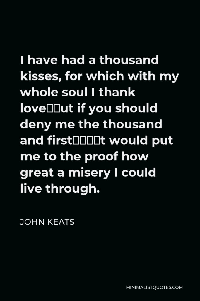 John Keats Quote - I have had a thousand kisses, for which with my whole soul I thank love—but if you should deny me the thousand and first—‘t would put me to the proof how great a misery I could live through.