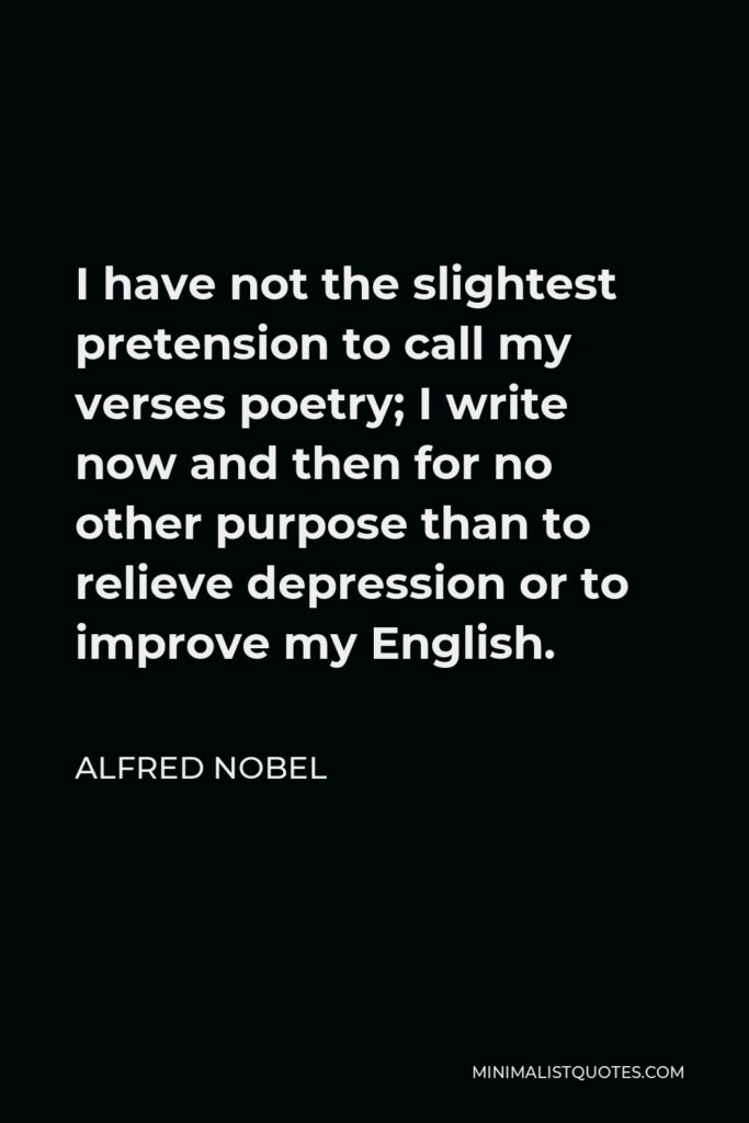 Alfred Nobel Quote - I have not the slightest pretension to call my verses poetry; I write now and then for no other purpose than to relieve depression or to improve my English.