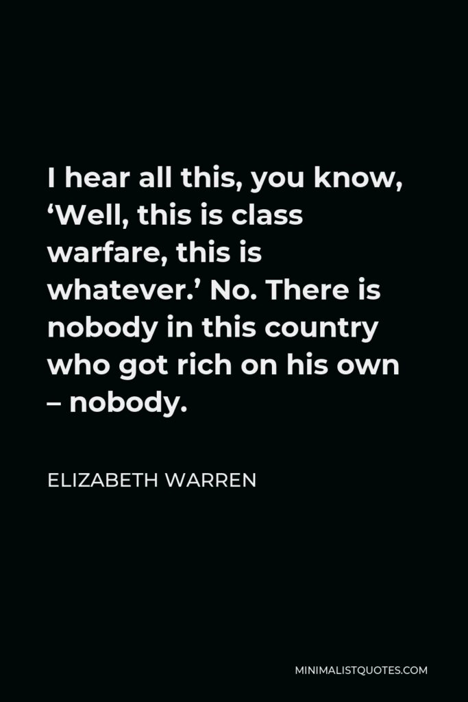 Elizabeth Warren Quote - I hear all this, you know, ‘Well, this is class warfare, this is whatever.’ No. There is nobody in this country who got rich on his own – nobody.
