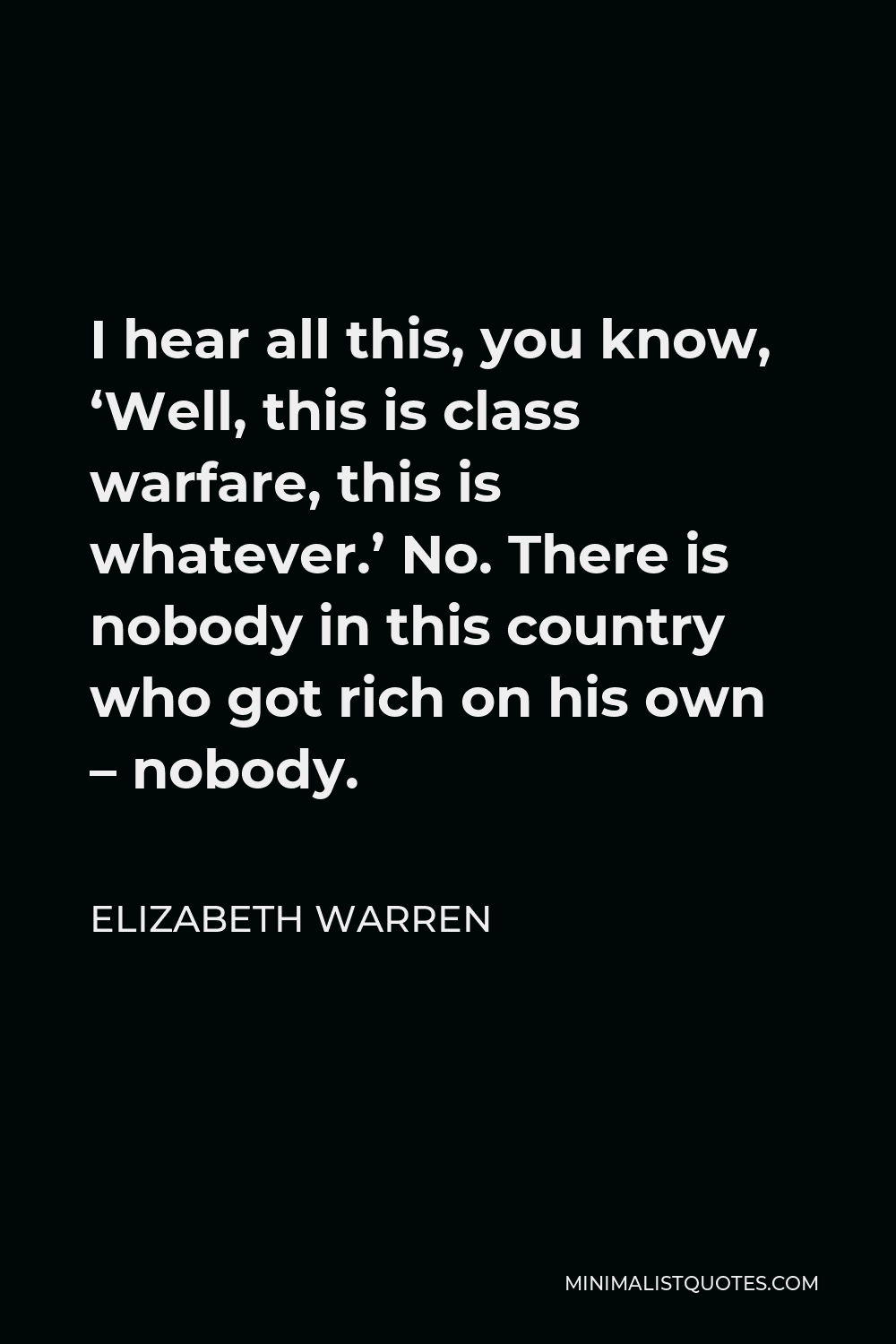 Elizabeth Warren Quote - I hear all this, you know, ‘Well, this is class warfare, this is whatever.’ No. There is nobody in this country who got rich on his own – nobody.