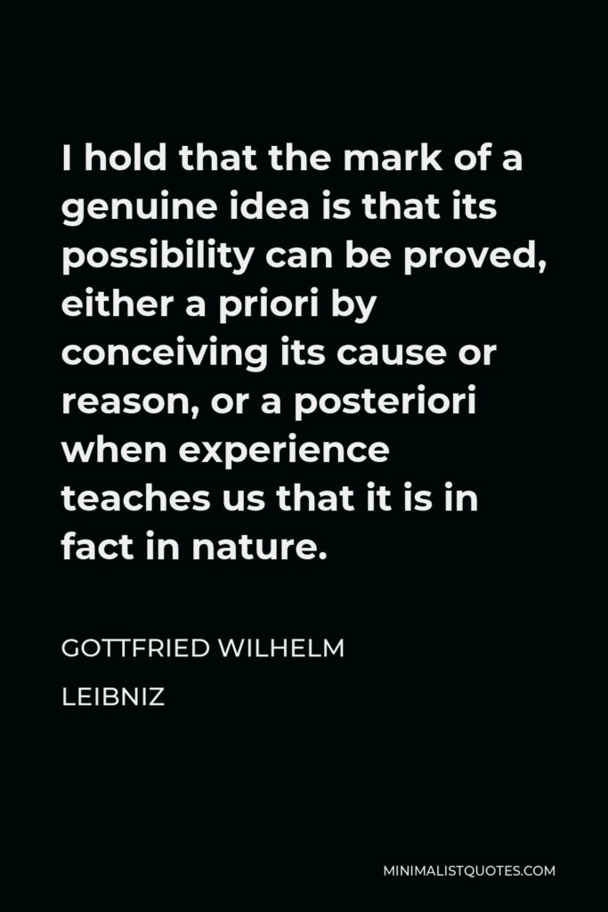 Gottfried Wilhelm Leibniz Quote - I hold that the mark of a genuine idea is that its possibility can be proved, either a priori by conceiving its cause or reason, or a posteriori when experience teaches us that it is in fact in nature.