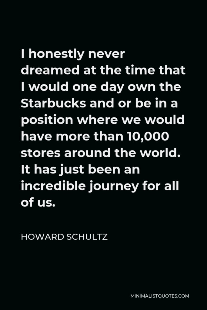 Howard Schultz Quote - I honestly never dreamed at the time that I would one day own the Starbucks and or be in a position where we would have more than 10,000 stores around the world. It has just been an incredible journey for all of us.