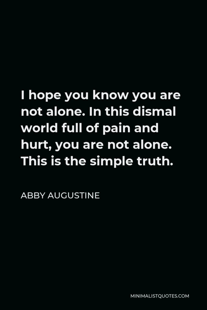 Abby Augustine Quote - I hope you know you are not alone. In this dismal world full of pain and hurt, you are not alone. This is the simple truth.