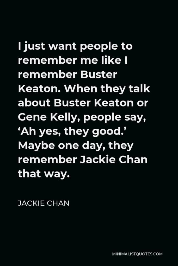 Jackie Chan Quote - I just want people to remember me like I remember Buster Keaton. When they talk about Buster Keaton or Gene Kelly, people say, ‘Ah yes, they good.’ Maybe one day, they remember Jackie Chan that way.