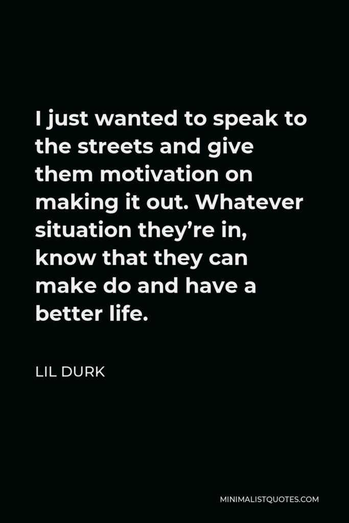 Lil Durk Quote - I just wanted to speak to the streets and give them motivation on making it out. Whatever situation they’re in, know that they can make do and have a better life.