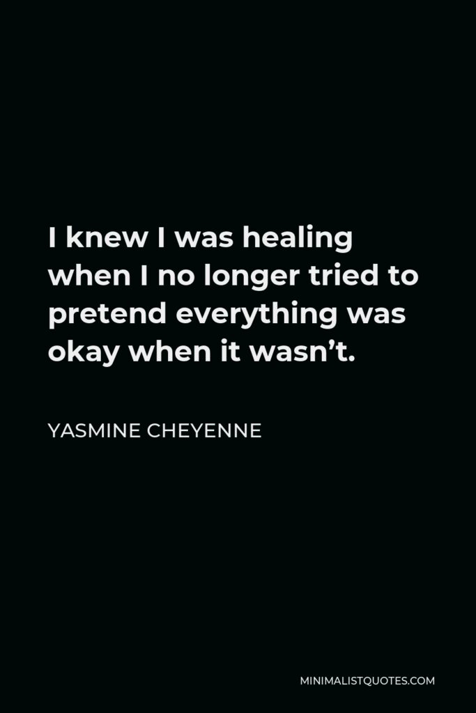 Yasmine Cheyenne Quote - I knew I was healing when I no longer tried to pretend everything was okay when it wasn’t.