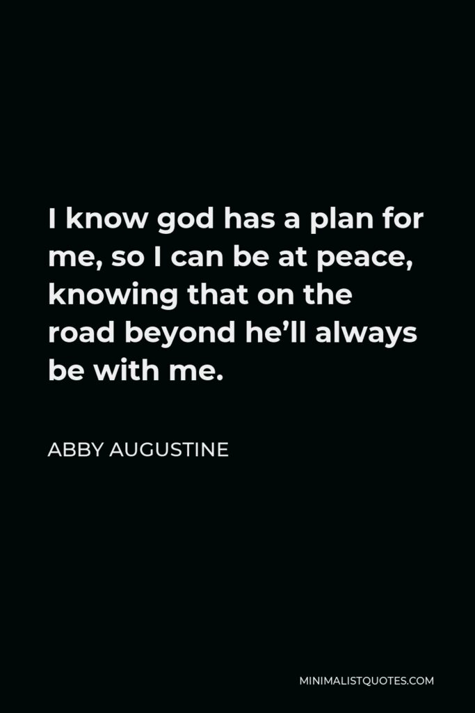 Abby Augustine Quote - I know god has a plan for me, so I can be at peace, knowing that on the road beyond he’ll always be with me.