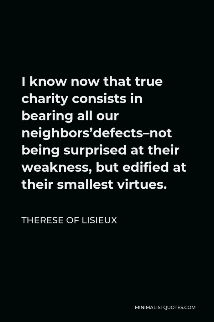 Therese of Lisieux Quote - I know now that true charity consists in bearing all our neighbors’defects–not being surprised at their weakness, but edified at their smallest virtues.