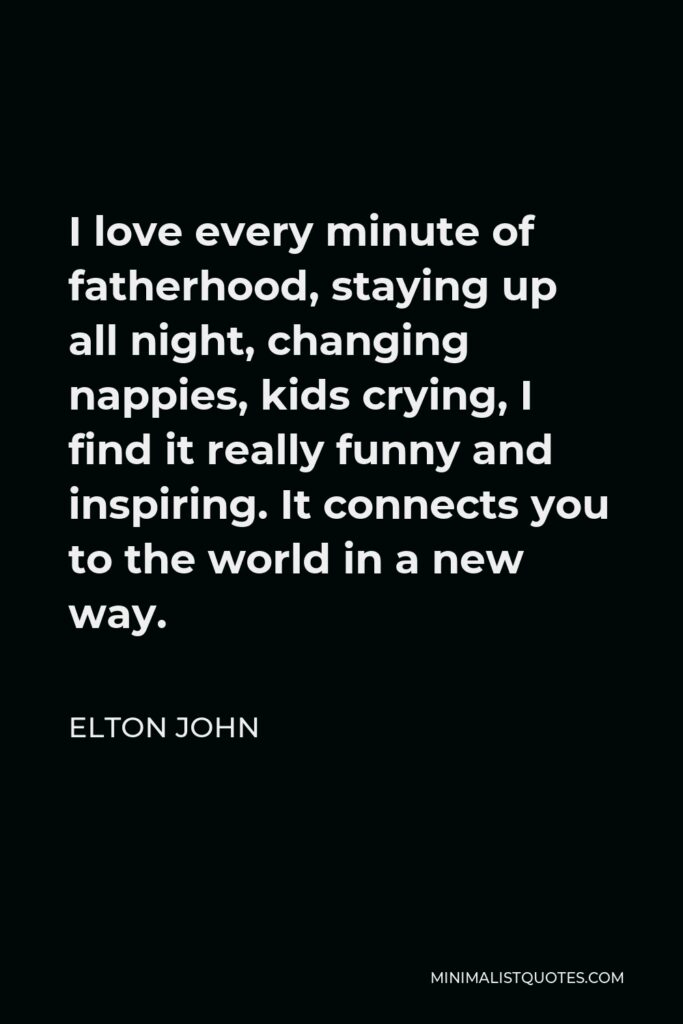 Elton John Quote - I love every minute of fatherhood, staying up all night, changing nappies, kids crying, I find it really funny and inspiring. It connects you to the world in a new way.