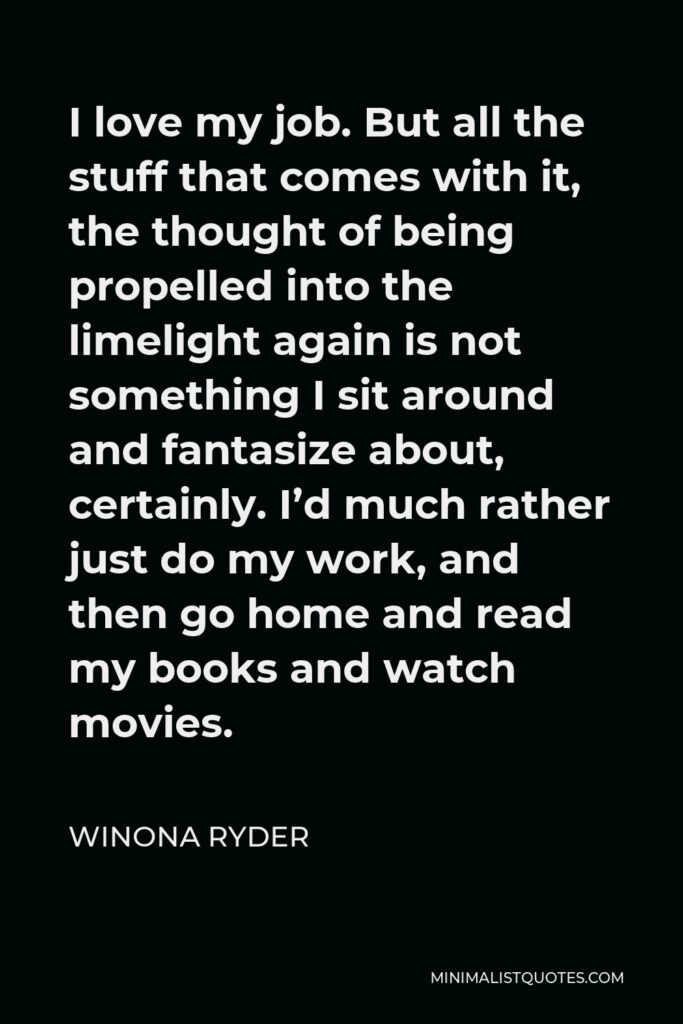 Winona Ryder Quote - I love my job. But all the stuff that comes with it, the thought of being propelled into the limelight again is not something I sit around and fantasize about, certainly. I’d much rather just do my work, and then go home and read my books and watch movies.