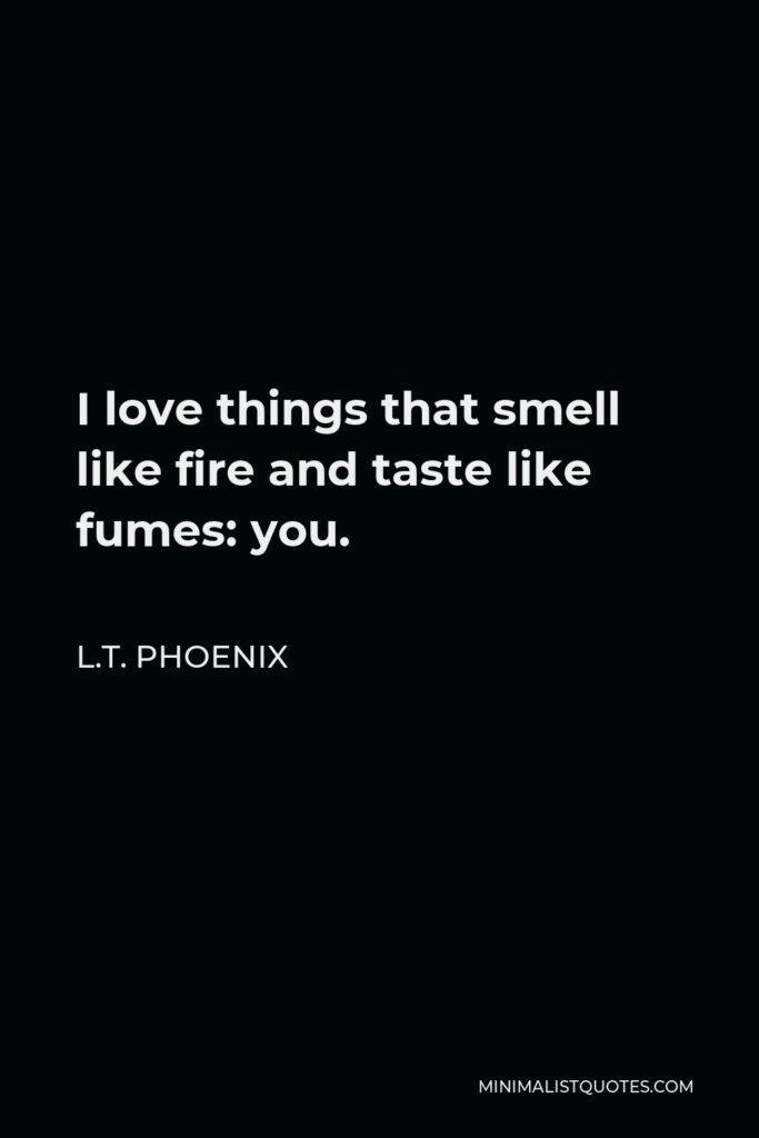 L.T. Phoenix Quote - I love things that smell like fire and taste like fumes: you.