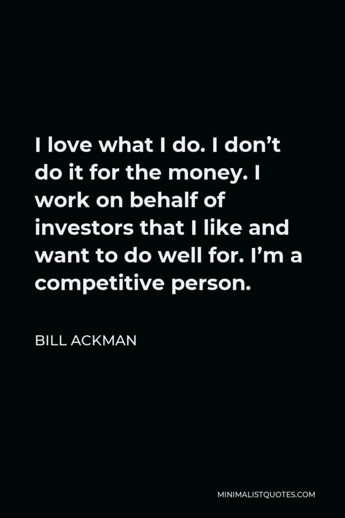 Bill Ackman Quote - I love what I do. I don’t do it for the money. I work on behalf of investors that I like and want to do well for. I’m a competitive person.