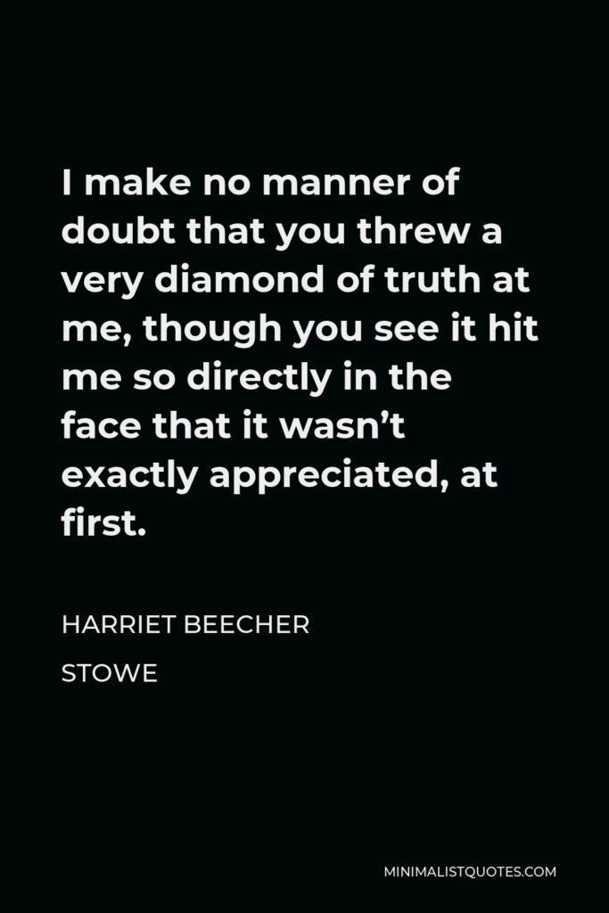 Harriet Beecher Stowe Quote - I make no manner of doubt that you threw a very diamond of truth at me, though you see it hit me so directly in the face that it wasn’t exactly appreciated, at first.