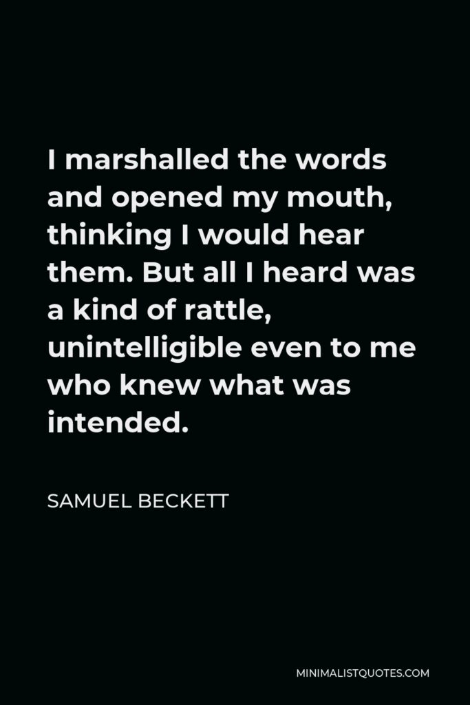 Samuel Beckett Quote - I marshalled the words and opened my mouth, thinking I would hear them. But all I heard was a kind of rattle, unintelligible even to me who knew what was intended.