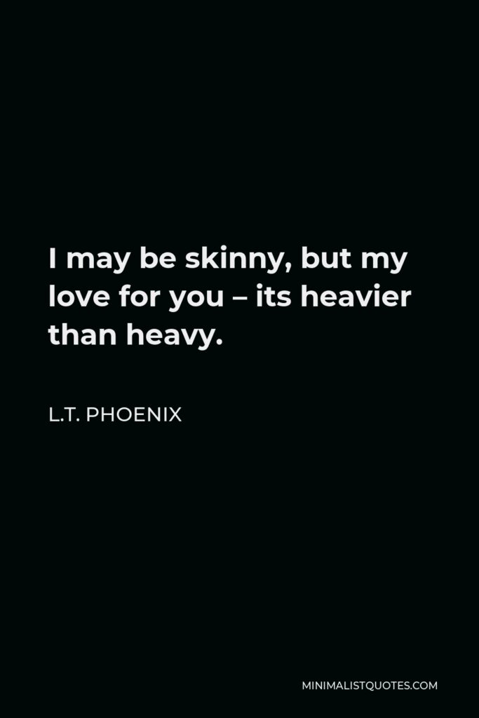 L.T. Phoenix Quote - I may be skinny, but my love for you – its heavier than heavy.