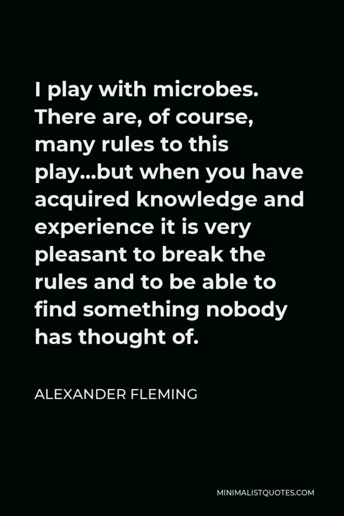Alexander Fleming Quote - I play with microbes. There are, of course, many rules to this play…but when you have acquired knowledge and experience it is very pleasant to break the rules and to be able to find something nobody has thought of.