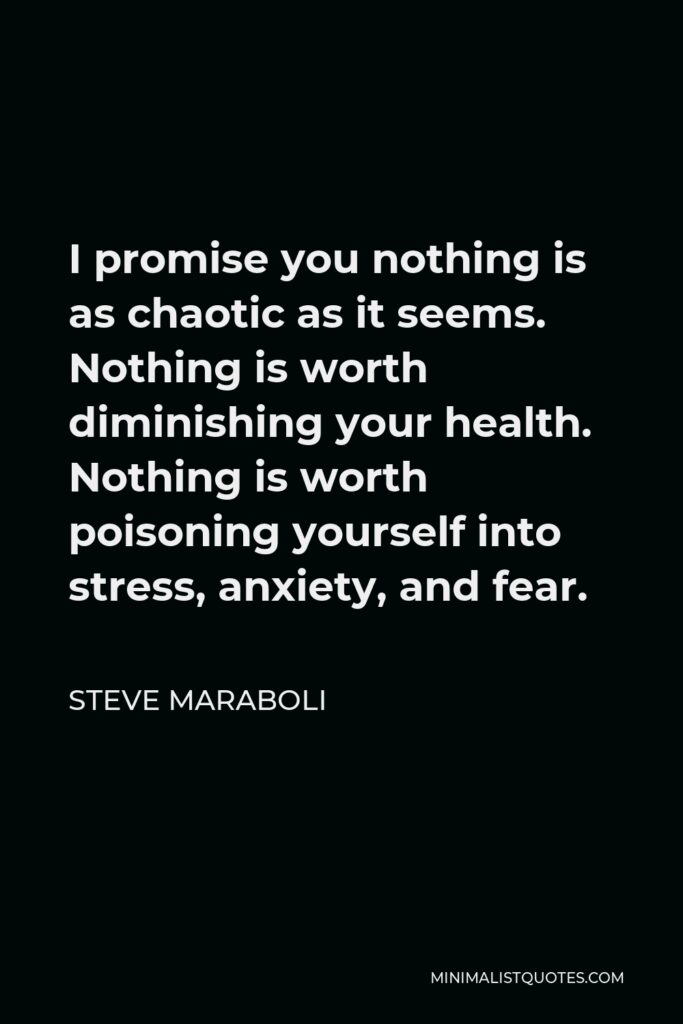 Steve Maraboli Quote - I promise you nothing is as chaotic as it seems. Nothing is worth diminishing your health. Nothing is worth poisoning yourself into stress, anxiety, and fear.