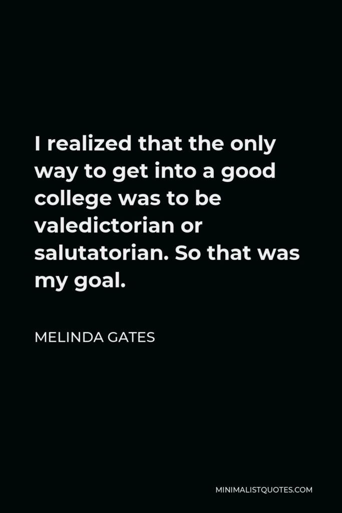 Melinda Gates Quote - I realized that the only way to get into a good college was to be valedictorian or salutatorian. So that was my goal.