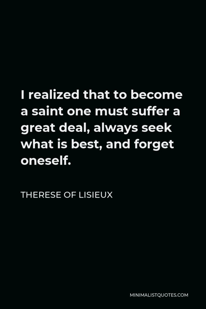 Therese of Lisieux Quote - I realized that to become a saint one must suffer a great deal, always seek what is best, and forget oneself.