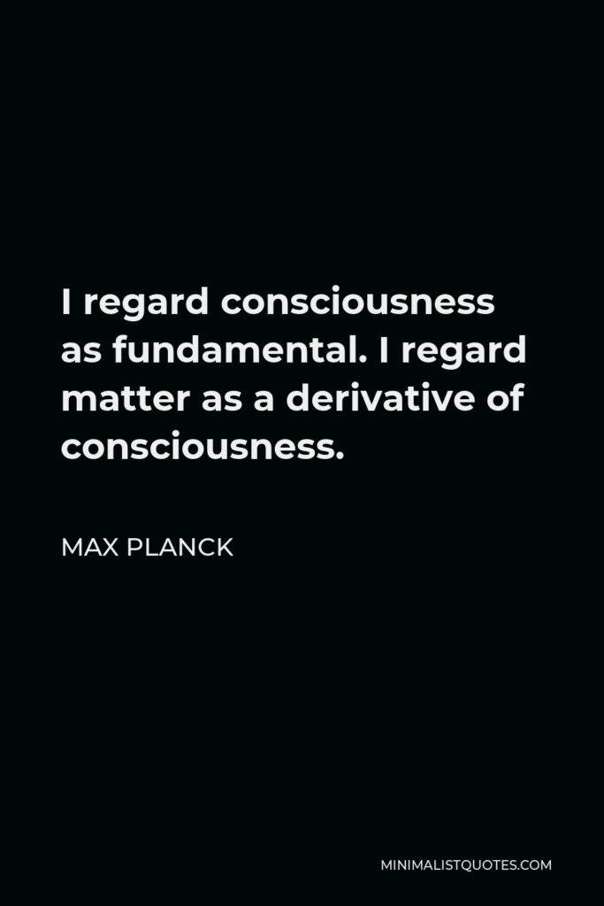 Max Planck Quote - I regard consciousness as fundamental. I regard matter as a derivative of consciousness.
