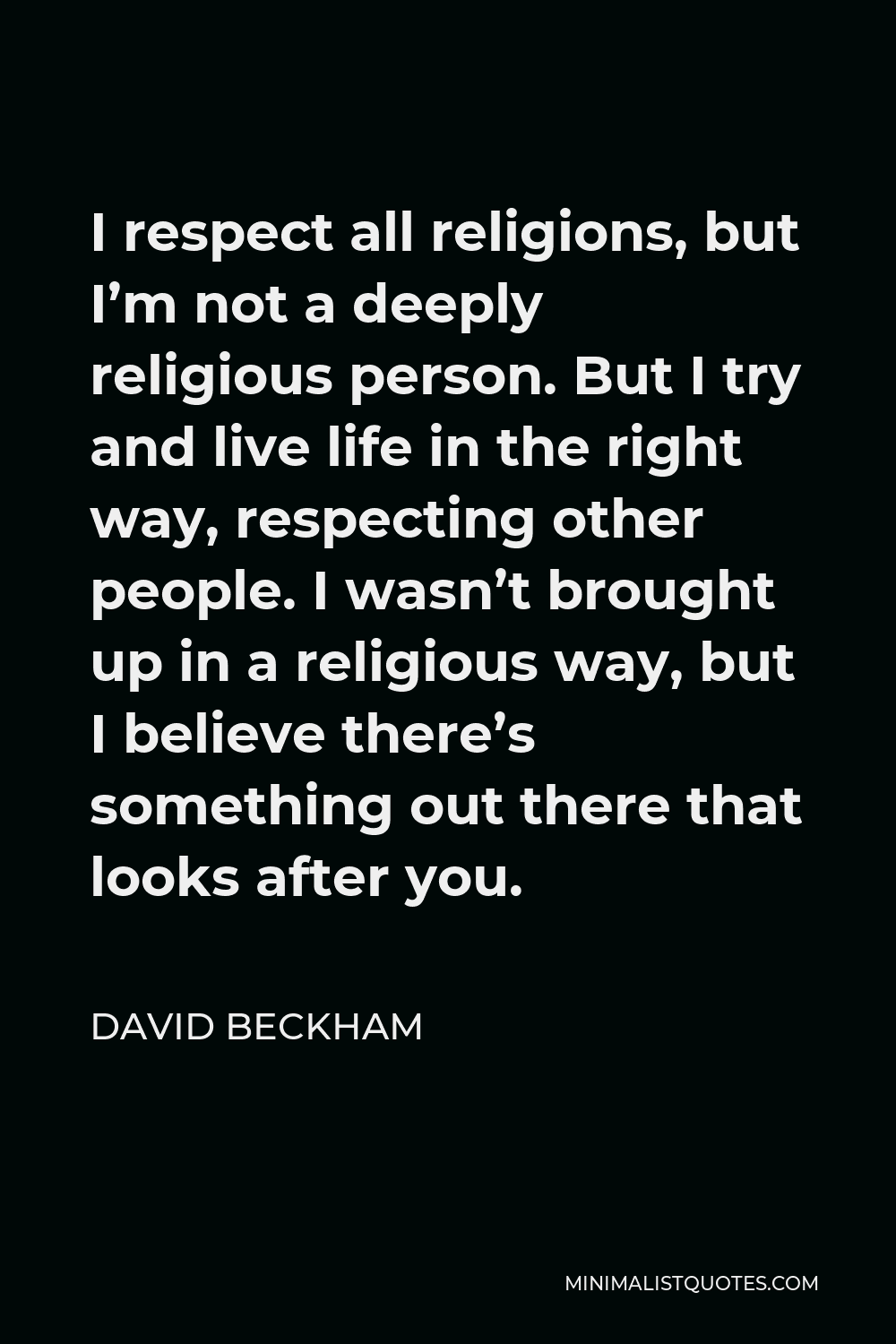 David Beckham Quote - I respect all religions, but I’m not a deeply religious person. But I try and live life in the right way, respecting other people. I wasn’t brought up in a religious way, but I believe there’s something out there that looks after you.