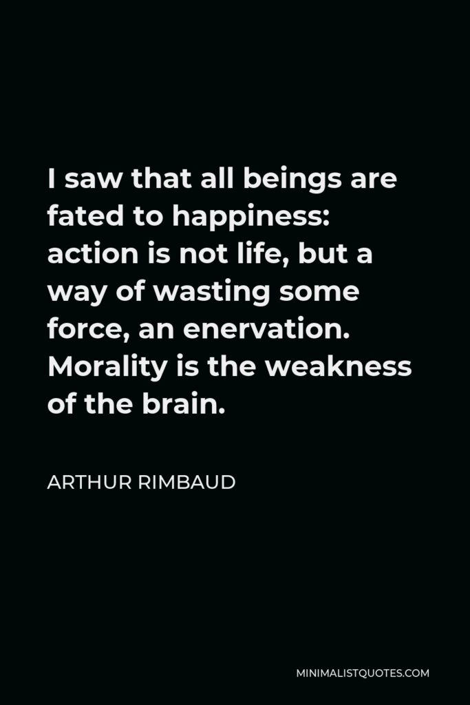 Arthur Rimbaud Quote - I saw that all beings are fated to happiness: action is not life, but a way of wasting some force, an enervation. Morality is the weakness of the brain.