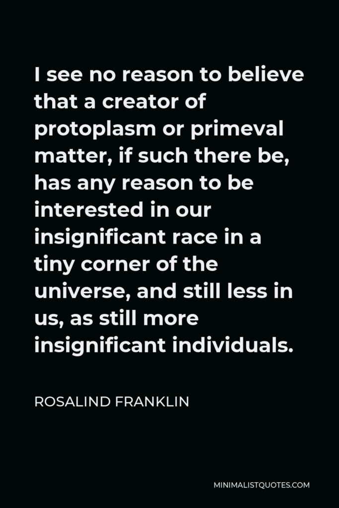 Rosalind Franklin Quote - I see no reason to believe that a creator of protoplasm or primeval matter, if such there be, has any reason to be interested in our insignificant race in a tiny corner of the universe, and still less in us, as still more insignificant individuals.