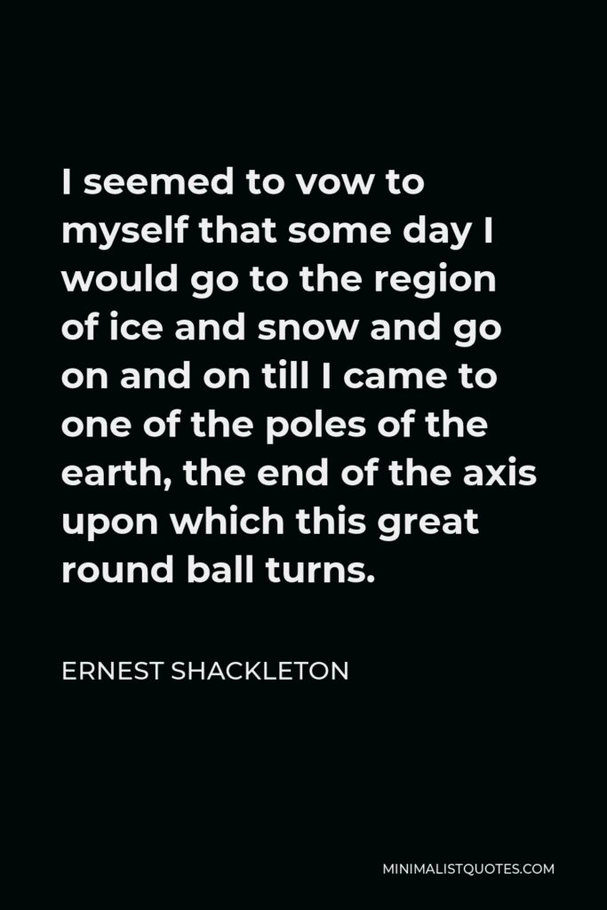 Ernest Shackleton Quote - I seemed to vow to myself that some day I would go to the region of ice and snow and go on and on till I came to one of the poles of the earth, the end of the axis upon which this great round ball turns.
