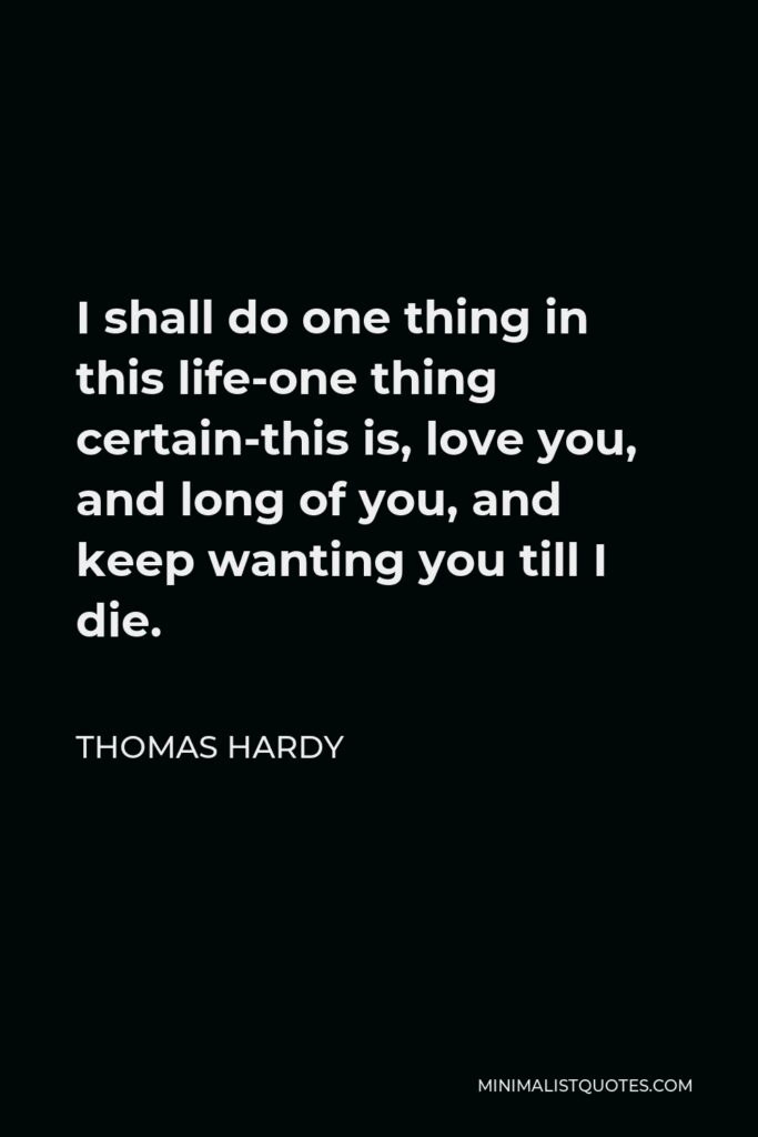 Thomas Hardy Quote - I shall do one thing in this life-one thing certain-this is, love you, and long of you, and keep wanting you till I die.