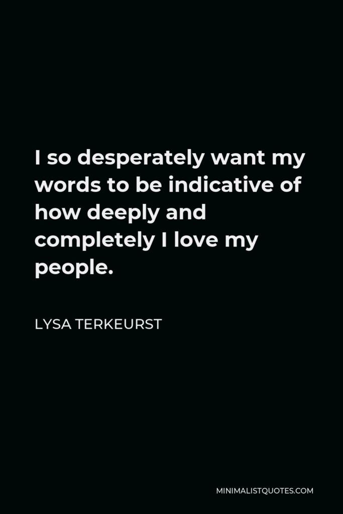 Lysa TerKeurst Quote - I so desperately want my words to be indicative of how deeply and completely I love my people.