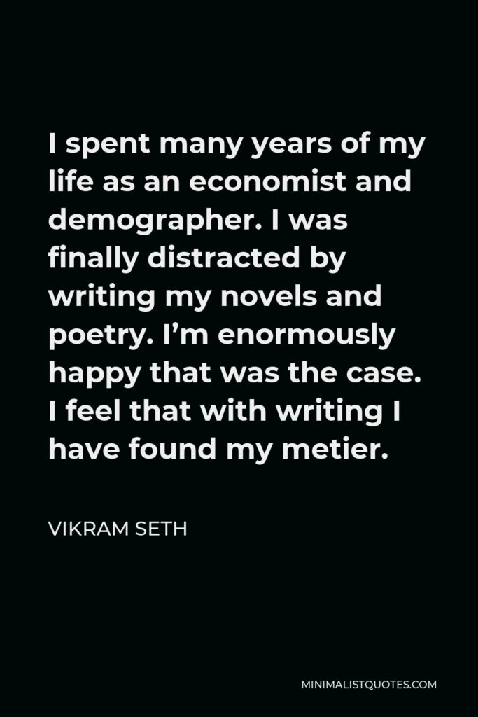 Vikram Seth Quote - I spent many years of my life as an economist and demographer. I was finally distracted by writing my novels and poetry. I’m enormously happy that was the case. I feel that with writing I have found my metier.