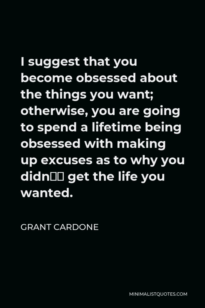 Grant Cardone Quote - I suggest that you become obsessed about the things you want; otherwise, you are going to spend a lifetime being obsessed with making up excuses as to why you didn’t get the life you wanted.