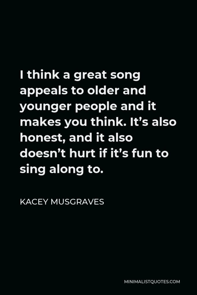Kacey Musgraves Quote - I think a great song appeals to older and younger people and it makes you think. It’s also honest, and it also doesn’t hurt if it’s fun to sing along to.