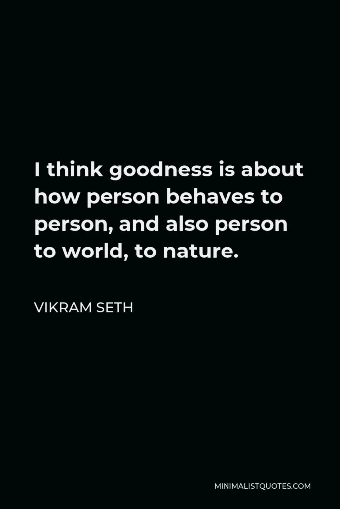 Vikram Seth Quote - I think goodness is about how person behaves to person, and also person to world, to nature.