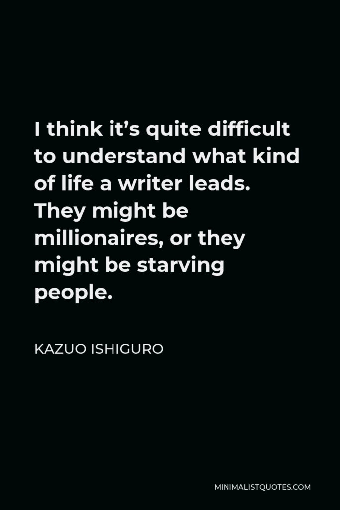 Kazuo Ishiguro Quote - I think it’s quite difficult to understand what kind of life a writer leads. They might be millionaires, or they might be starving people.