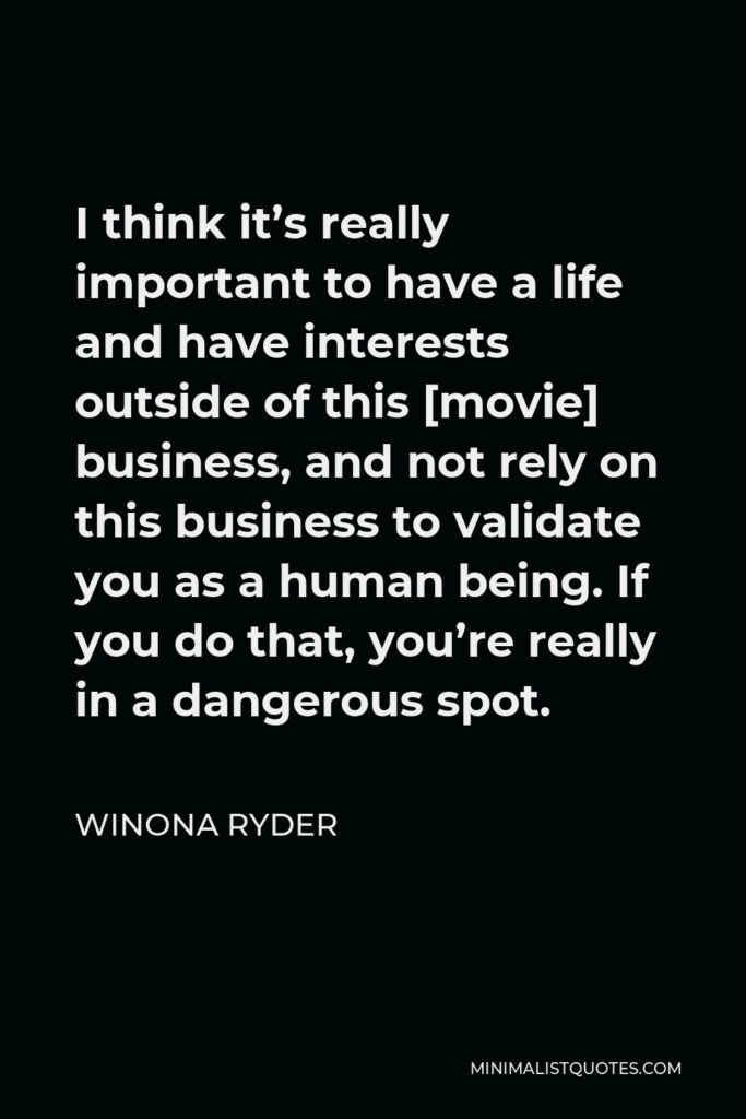 Winona Ryder Quote - I think it’s really important to have a life and have interests outside of this [movie] business, and not rely on this business to validate you as a human being. If you do that, you’re really in a dangerous spot.