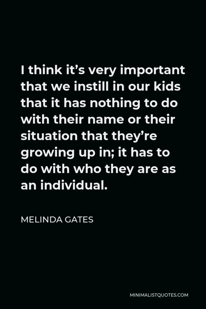 Melinda Gates Quote - I think it’s very important that we instill in our kids that it has nothing to do with their name or their situation that they’re growing up in; it has to do with who they are as an individual.