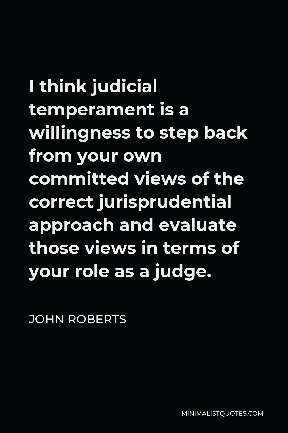 John Roberts Quote - I think judicial temperament is a willingness to step back from your own committed views of the correct jurisprudential approach and evaluate those views in terms of your role as a judge. It’s the difference between being a judge and being a law professor.