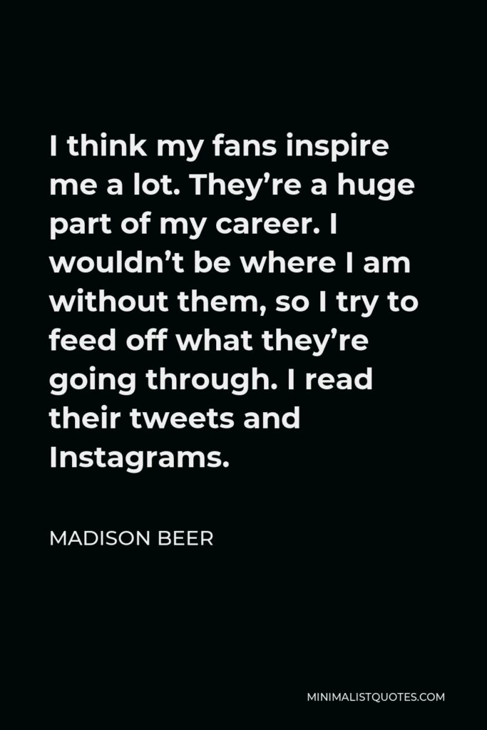 Madison Beer Quote - I think my fans inspire me a lot. They’re a huge part of my career. I wouldn’t be where I am without them, so I try to feed off what they’re going through. I read their tweets and Instagrams.