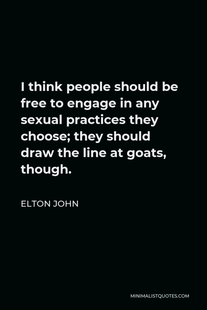 Elton John Quote - I think people should be free to engage in any sexual practices they choose; they should draw the line at goats, though.