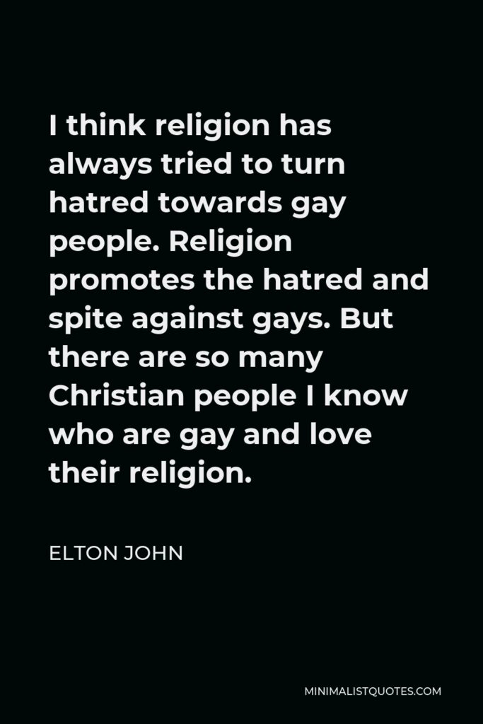 Elton John Quote - I think religion has always tried to turn hatred towards gay people. Religion promotes the hatred and spite against gays. But there are so many Christian people I know who are gay and love their religion.