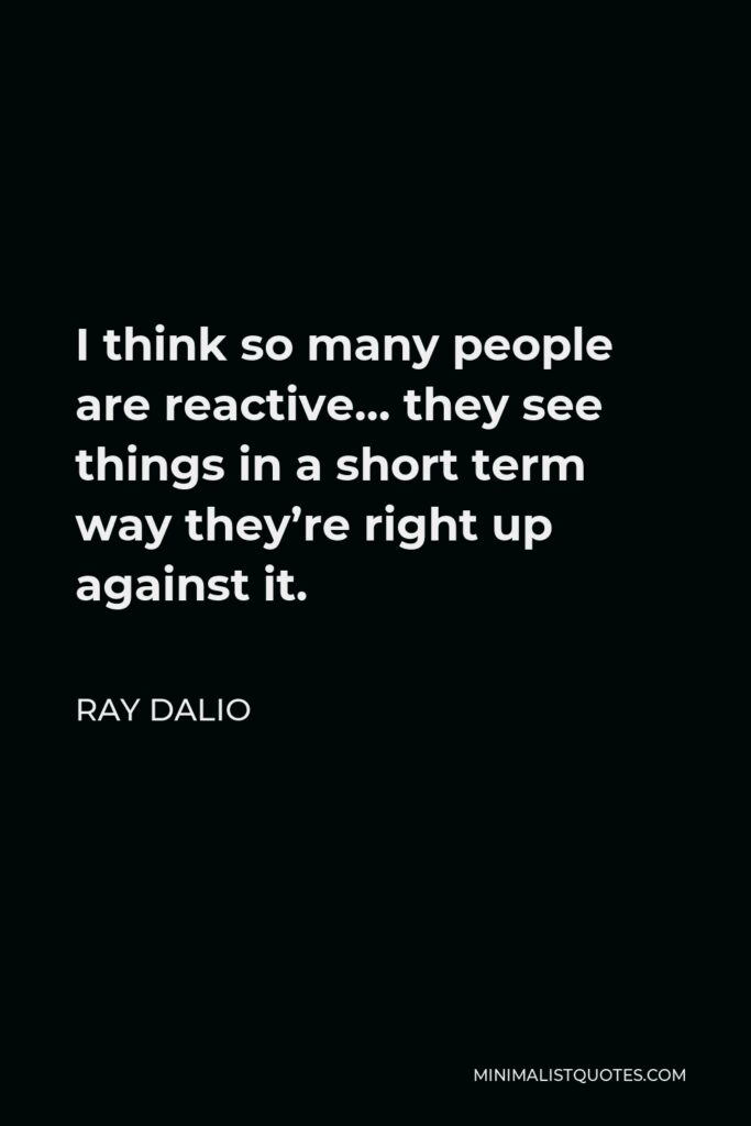 Ray Dalio Quote - I think so many people are reactive… they see things in a short term way they’re right up against it.