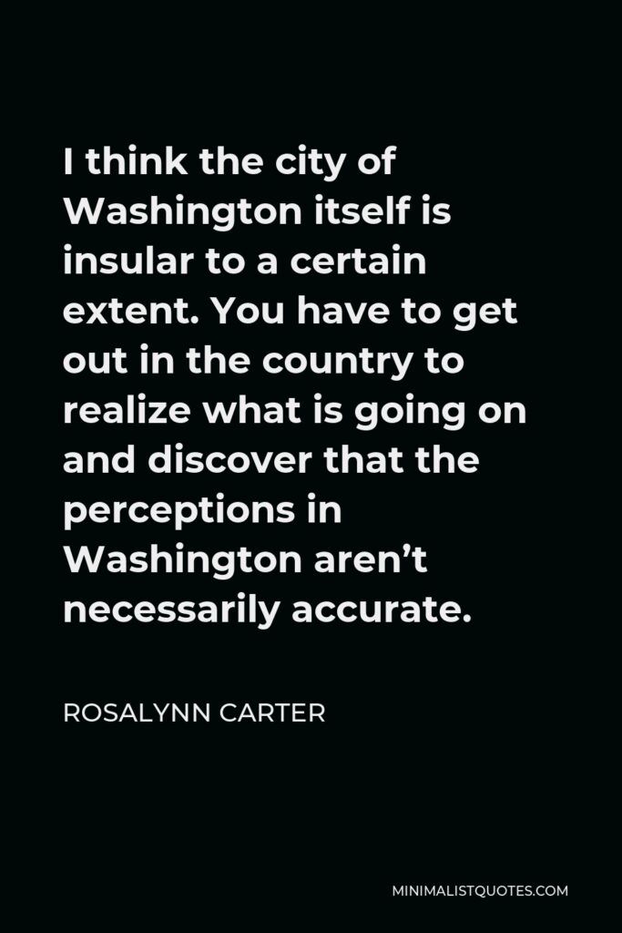 Rosalynn Carter Quote - I think the city of Washington itself is insular to a certain extent. You have to get out in the country to realize what is going on and discover that the perceptions in Washington aren’t necessarily accurate.