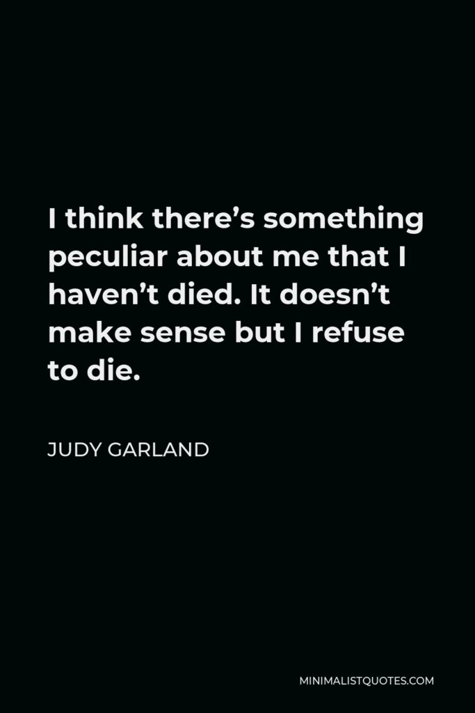 Judy Garland Quote - I think there’s something peculiar about me that I haven’t died. It doesn’t make sense but I refuse to die.