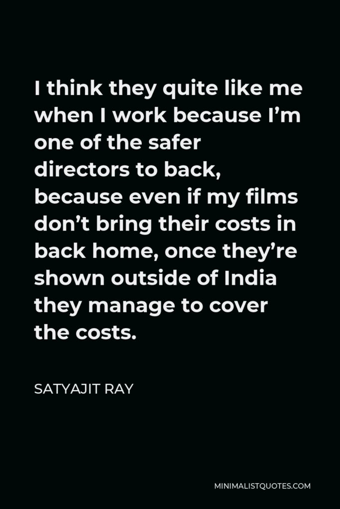 Satyajit Ray Quote - I think they quite like me when I work because I’m one of the safer directors to back, because even if my films don’t bring their costs in back home, once they’re shown outside of India they manage to cover the costs.