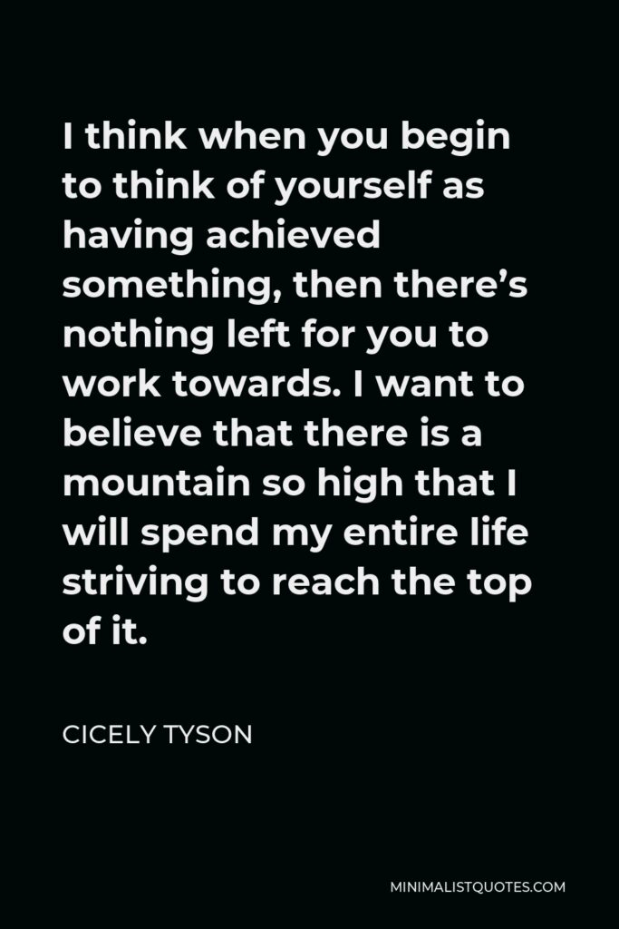 Cicely Tyson Quote - I think when you begin to think of yourself as having achieved something, then there’s nothing left for you to work towards. I want to believe that there is a mountain so high that I will spend my entire life striving to reach the top of it.